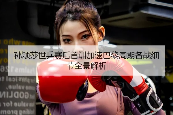 孙颖莎世乒赛后首训加速巴黎周期备战细节全景解析 | XINGKONGSPORTS