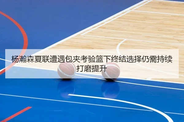杨瀚森夏联遭遇包夹考验篮下终结选择仍需持续打磨提升 | XINGKONGSPORTS